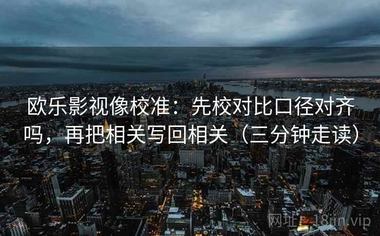 欧乐影视像校准：先校对比口径对齐吗，再把相关写回相关（三分钟走读）  第2张