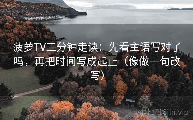 菠萝TV三分钟走读：先看主语写对了吗，再把时间写成起止（像做一句改写）