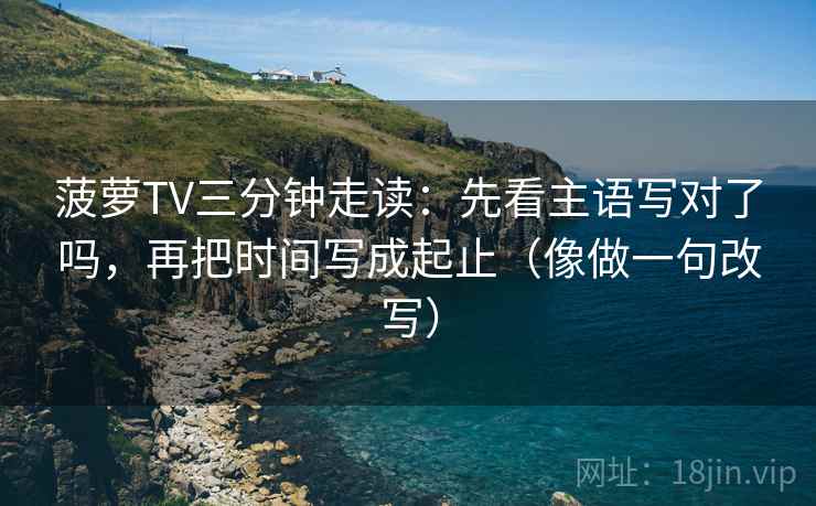 菠萝TV三分钟走读：先看主语写对了吗，再把时间写成起止（像做一句改写）  第2张