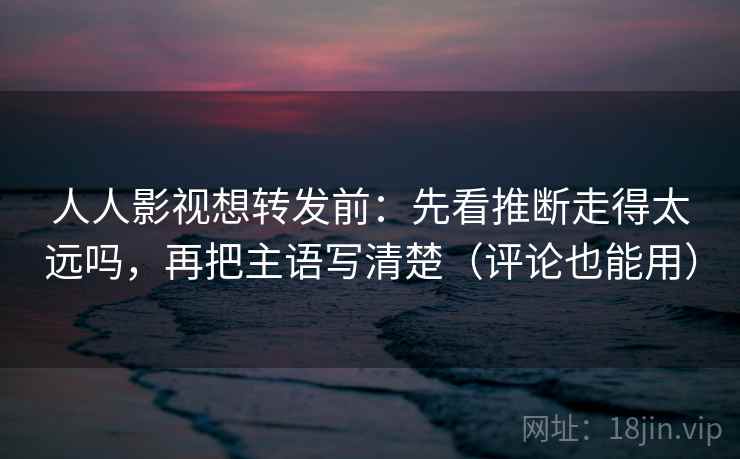 人人影视想转发前：先看推断走得太远吗，再把主语写清楚（评论也能用）  第2张