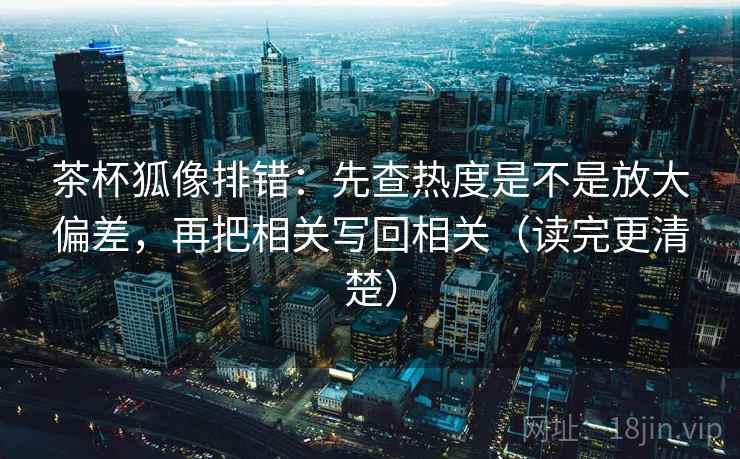 茶杯狐像排错：先查热度是不是放大偏差，再把相关写回相关（读完更清楚）  第2张