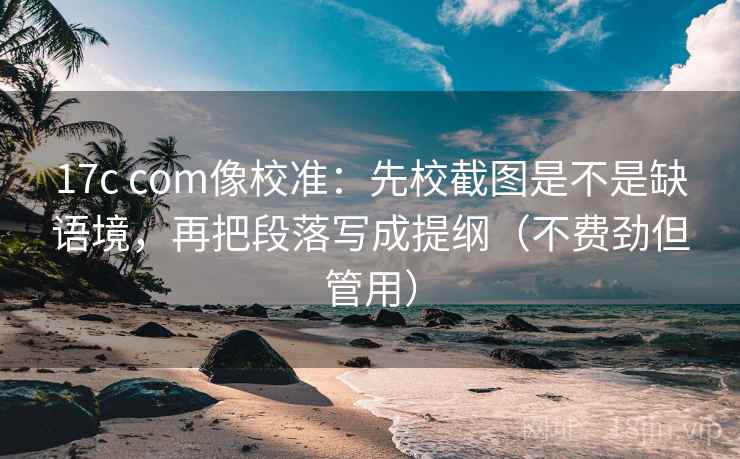17c com像校准：先校截图是不是缺语境，再把段落写成提纲（不费劲但管用）  第2张