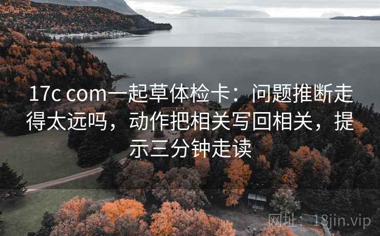 17c com一起草体检卡：问题推断走得太远吗，动作把相关写回相关，提示三分钟走读