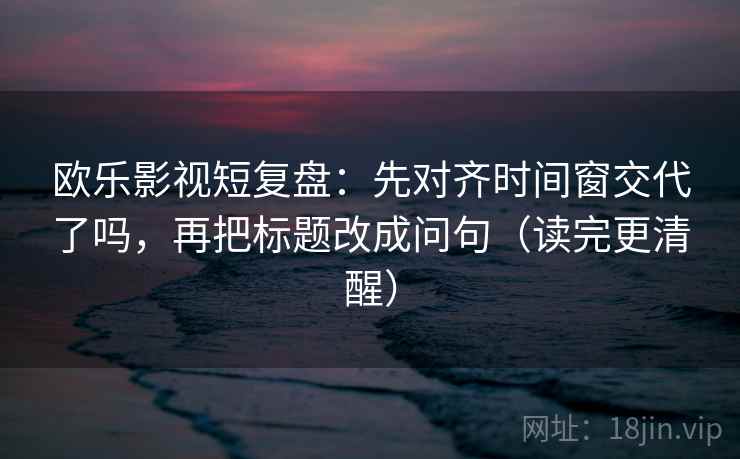 欧乐影视短复盘：先对齐时间窗交代了吗，再把标题改成问句（读完更清醒）