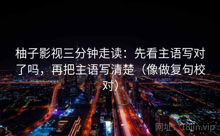 柚子影视三分钟走读：先看主语写对了吗，再把主语写清楚（像做复句校对）