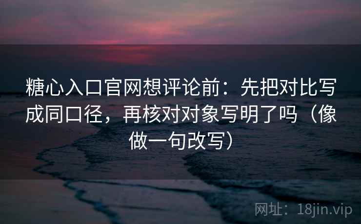 糖心入口官网想评论前：先把对比写成同口径，再核对对象写明了吗（像做一句改写）  第2张