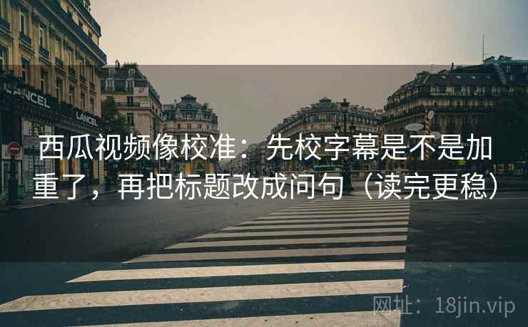 西瓜视频像校准：先校字幕是不是加重了，再把标题改成问句（读完更稳）  第2张