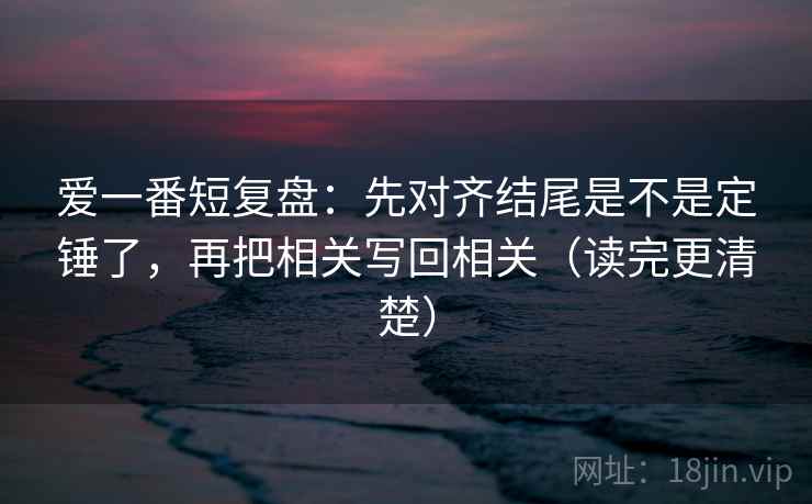 爱一番短复盘：先对齐结尾是不是定锤了，再把相关写回相关（读完更清楚）