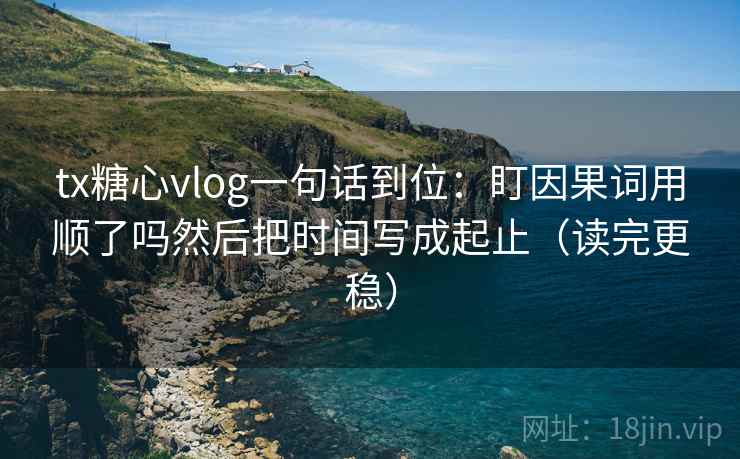 tx糖心vlog一句话到位：盯因果词用顺了吗然后把时间写成起止（读完更稳）