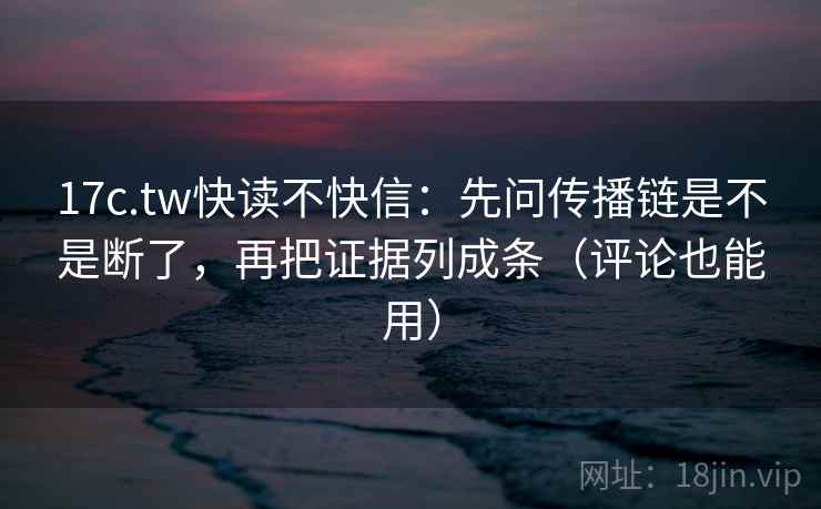17c.tw快读不快信：先问传播链是不是断了，再把证据列成条（评论也能用）