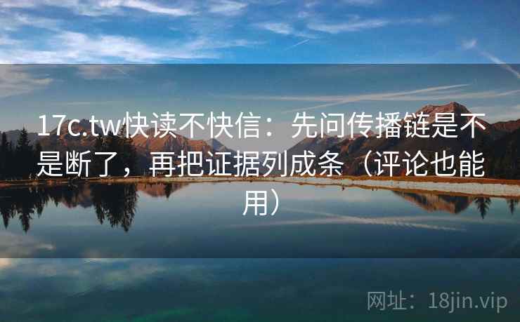 17c.tw快读不快信：先问传播链是不是断了，再把证据列成条（评论也能用）  第2张