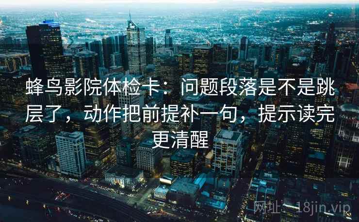蜂鸟影院体检卡：问题段落是不是跳层了，动作把前提补一句，提示读完更清醒