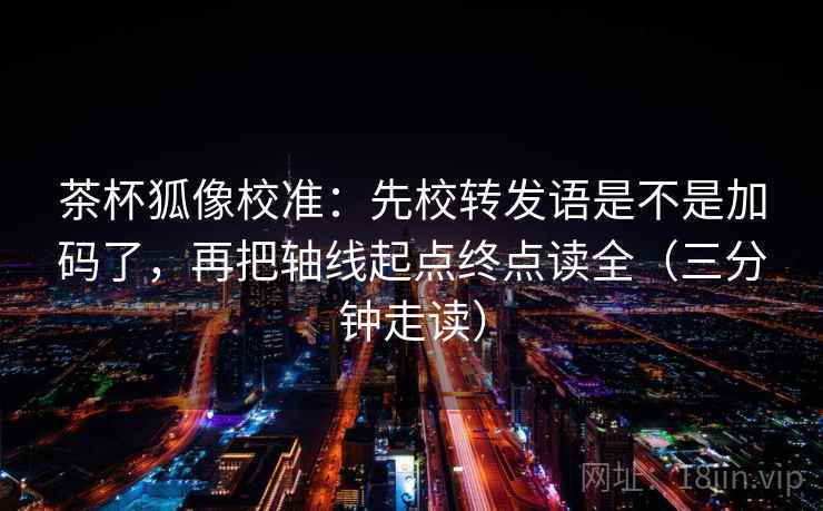 茶杯狐像校准：先校转发语是不是加码了，再把轴线起点终点读全（三分钟走读）