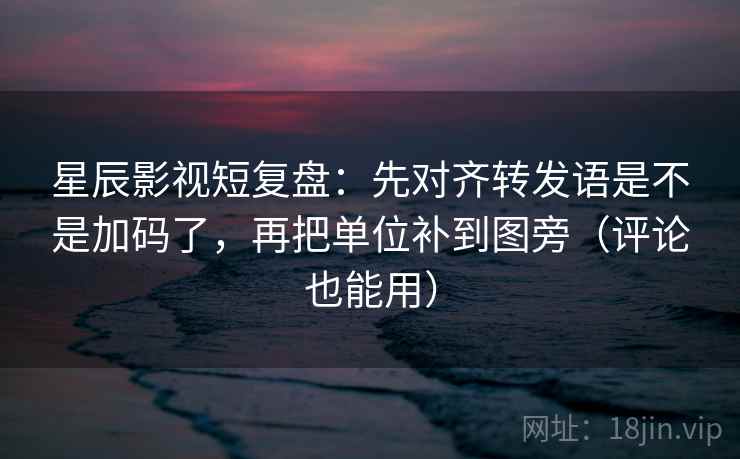 星辰影视短复盘：先对齐转发语是不是加码了，再把单位补到图旁（评论也能用）