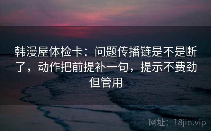 韩漫屋体检卡：问题传播链是不是断了，动作把前提补一句，提示不费劲但管用