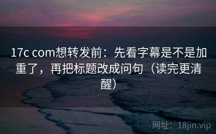17c com想转发前:先看字幕是不是加重了,再把标题改成问句(读完更清醒)