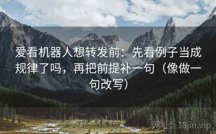 爱看机器人想转发前：先看例子当成规律了吗，再把前提补一句（像做一句改写）