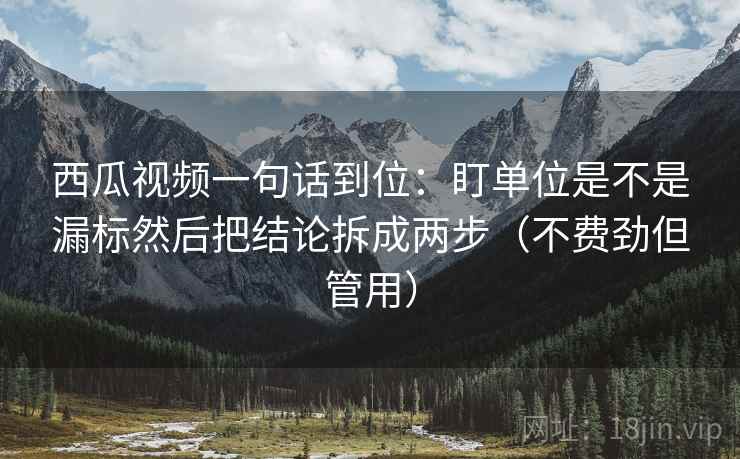 西瓜视频一句话到位:盯单位是不是漏标然后把结论拆成两步(不费劲但管用)