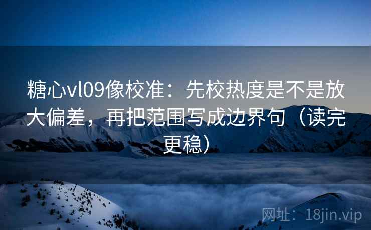 糖心vl09像校准:先校热度是不是放大偏差,再把范围写成边界句(读完更稳)