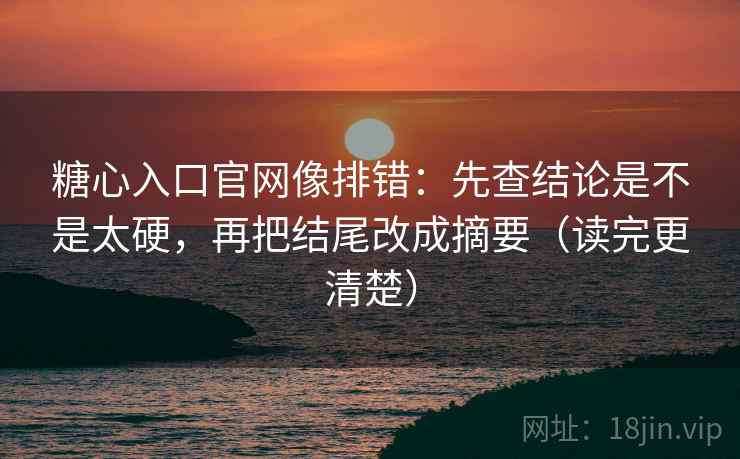 糖心入口官网像排错：先查结论是不是太硬，再把结尾改成摘要（读完更清楚）
