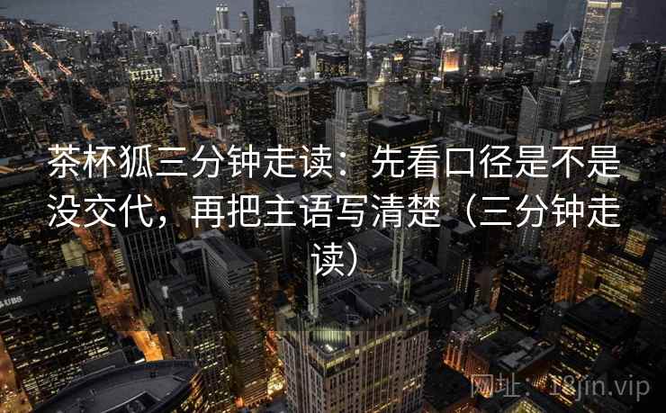 茶杯狐三分钟走读：先看口径是不是没交代，再把主语写清楚（三分钟走读）