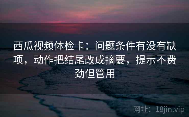 西瓜视频体检卡：问题条件有没有缺项，动作把结尾改成摘要，提示不费劲但管用