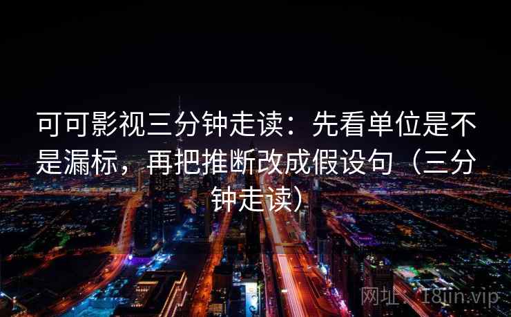 可可影视三分钟走读：先看单位是不是漏标，再把推断改成假设句（三分钟走读）