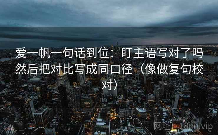 爱一帆一句话到位:盯主语写对了吗然后把对比写成同口径(像做复句校对) 第2张 爱一帆一句话到位:盯主语写对了吗然后把对比写成同口径(像做复句校对) 第2张