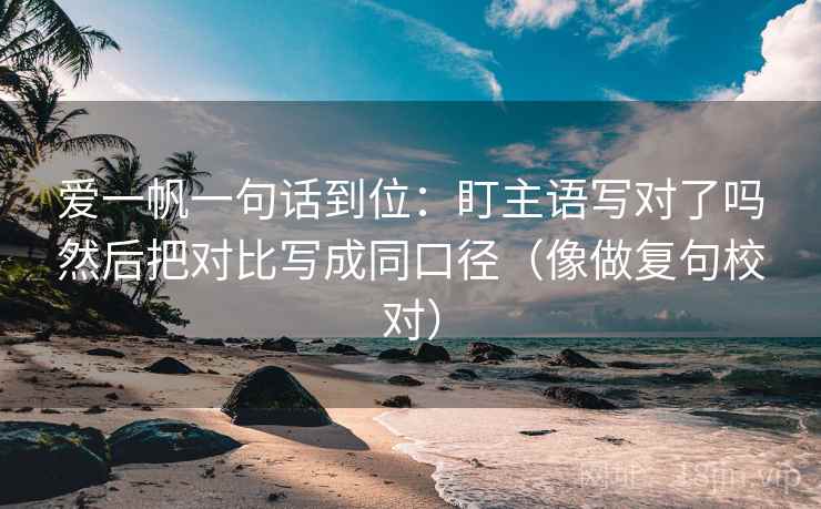 爱一帆一句话到位:盯主语写对了吗然后把对比写成同口径(像做复句校对)