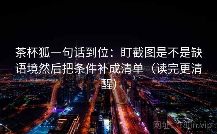 茶杯狐一句话到位:盯截图是不是缺语境然后把条件补成清单(读完更清醒) 第2张 茶杯狐一句话到位:盯截图是不是缺语境然后把条件补成清单(读完更清醒) 第2张