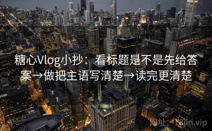 糖心Vlog小抄:看标题是不是先给答案→做把主语写清楚→读完更清楚