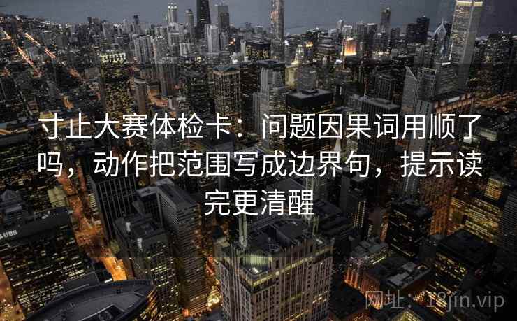 寸止大赛体检卡：问题因果词用顺了吗，动作把范围写成边界句，提示读完更清醒
