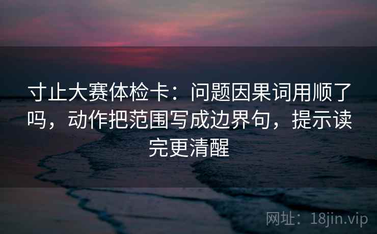寸止大赛体检卡:问题因果词用顺了吗,动作把范围写成边界句,提示读完更清醒 第2张 寸止大赛体检卡:问题因果词用顺了吗,动作把范围写成边界句,提示读完更清醒 第2张