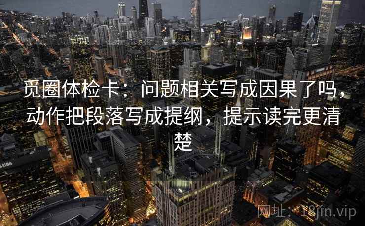 觅圈体检卡：问题相关写成因果了吗，动作把段落写成提纲，提示读完更清楚