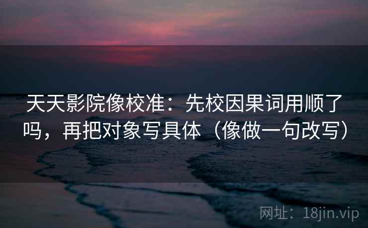 天天影院像校准:先校因果词用顺了吗,再把对象写具体(像做一句改写)