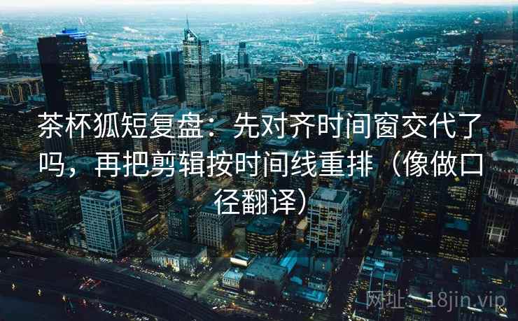 茶杯狐短复盘：先对齐时间窗交代了吗，再把剪辑按时间线重排（像做口径翻译）