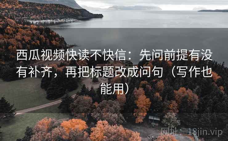 西瓜视频快读不快信：先问前提有没有补齐，再把标题改成问句（写作也能用）