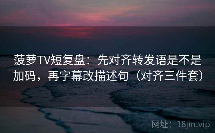 菠萝TV短复盘：先对齐转发语是不是加码，再字幕改描述句（对齐三件套）