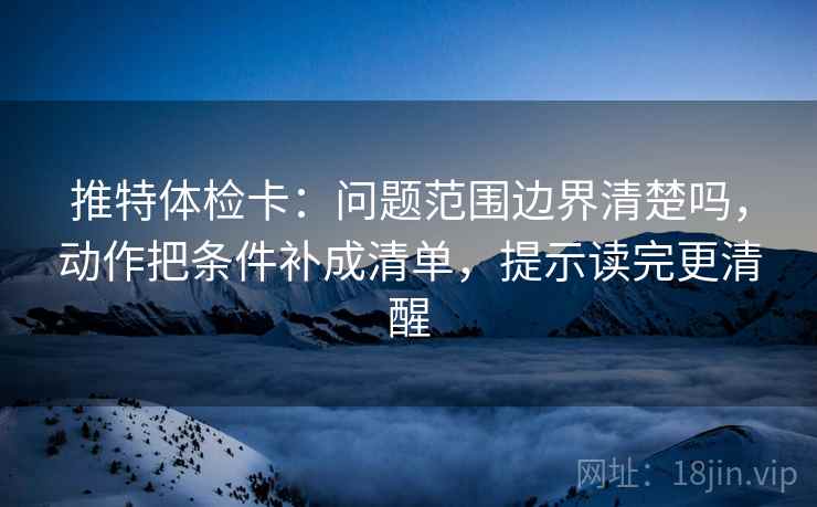 推特体检卡:问题范围边界清楚吗,动作把条件补成清单,提示读完更清醒