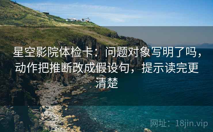 星空影院体检卡:问题对象写明了吗,动作把推断改成假设句,提示读完更清楚 第2张 星空影院体检卡:问题对象写明了吗,动作把推断改成假设句,提示读完更清楚 第2张