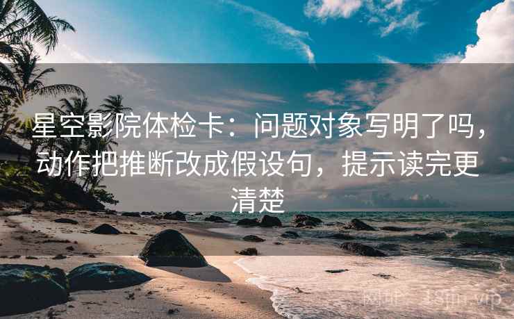 星空影院体检卡:问题对象写明了吗,动作把推断改成假设句,提示读完更清楚