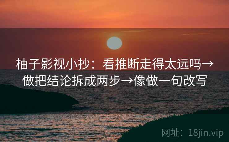 柚子影视小抄:看推断走得太远吗→做把结论拆成两步→像做一句改写 第2张 柚子影视小抄:看推断走得太远吗→做把结论拆成两步→像做一句改写 第2张