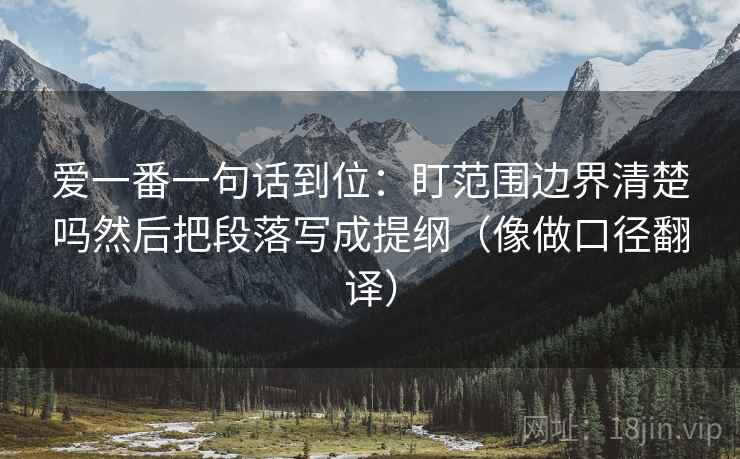 爱一番一句话到位:盯范围边界清楚吗然后把段落写成提纲(像做口径翻译)
