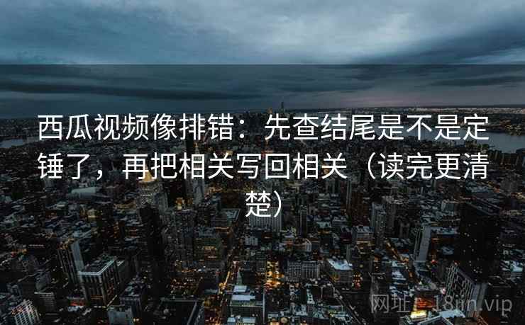 西瓜视频像排错：先查结尾是不是定锤了，再把相关写回相关（读完更清楚）