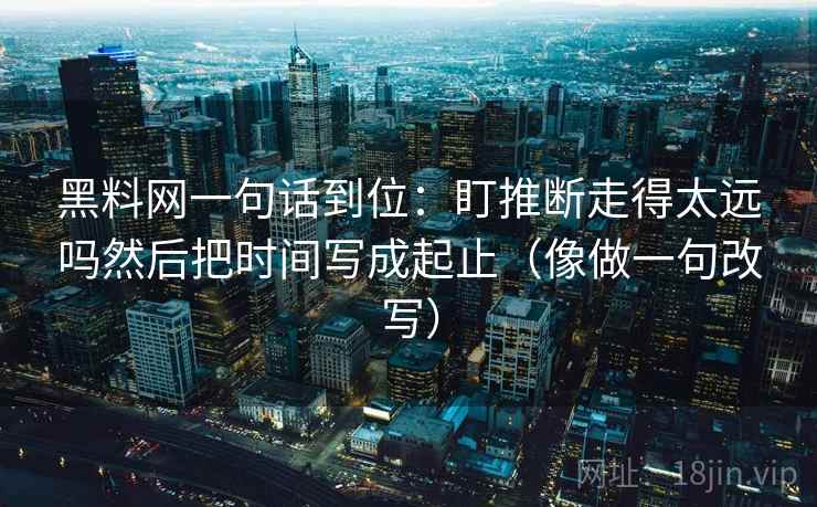 黑料网一句话到位：盯推断走得太远吗然后把时间写成起止（像做一句改写）