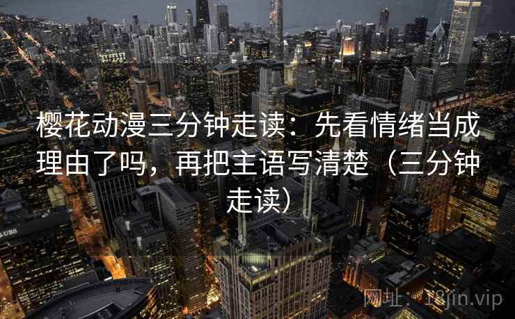 樱花动漫三分钟走读:先看情绪当成理由了吗,再把主语写清楚(三分钟走读)