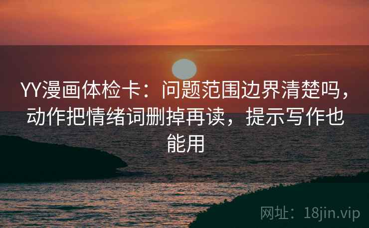 YY漫画体检卡：问题范围边界清楚吗，动作把情绪词删掉再读，提示写作也能用