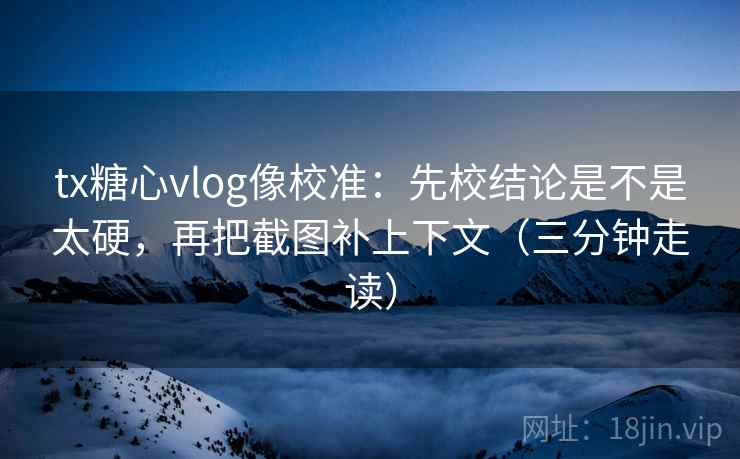 tx糖心vlog像校准：先校结论是不是太硬，再把截图补上下文（三分钟走读）  第2张