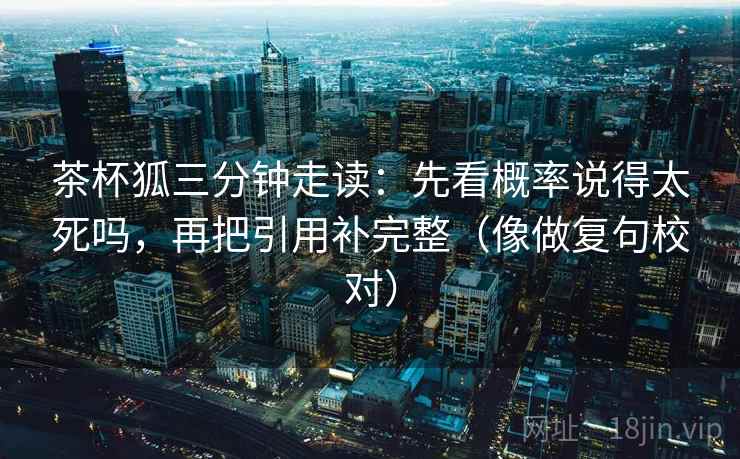 茶杯狐三分钟走读:先看概率说得太死吗,再把引用补完整(像做复句校对) 第2张 茶杯狐三分钟走读:先看概率说得太死吗,再把引用补完整(像做复句校对) 第2张