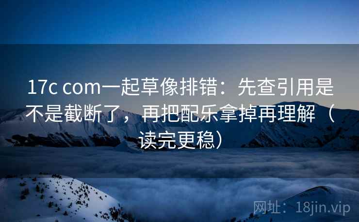 17c com一起草像排错：先查引用是不是截断了，再把配乐拿掉再理解（读完更稳）